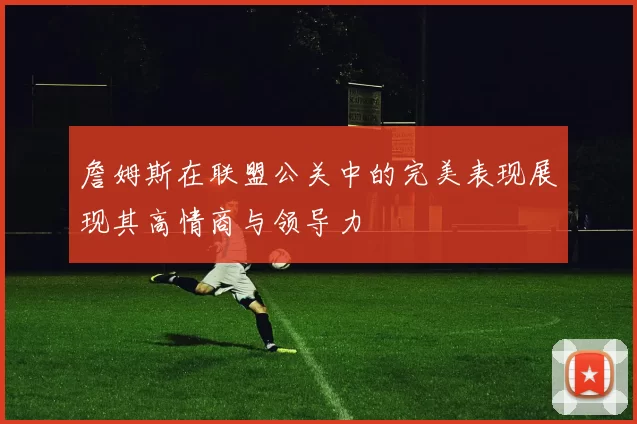 詹姆斯在联盟公关中的完美表现展现其高情商与领导力