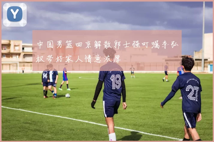 中国男篮回京解散郭士强叮嘱李弘权带好家人情意浓厚