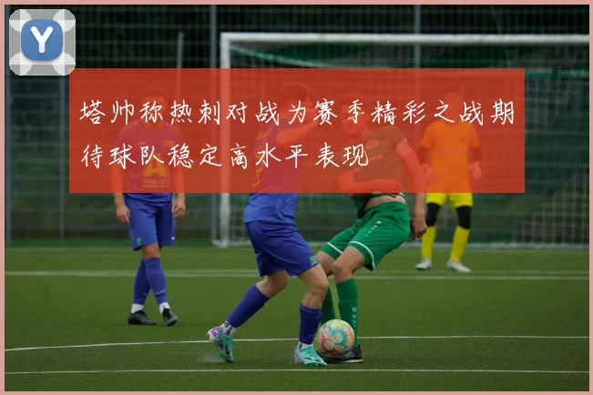 塔帅称热刺对战为赛季精彩之战期待球队稳定高水平表现