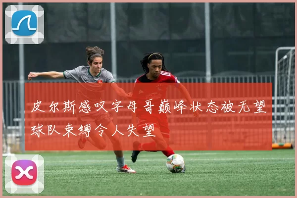 皮尔斯感叹字母哥巅峰状态被无望球队束缚令人失望