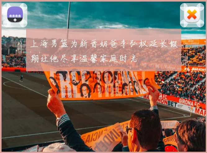 上海男篮为新晋奶爸李弘权延长假期让他尽享温馨家庭时光