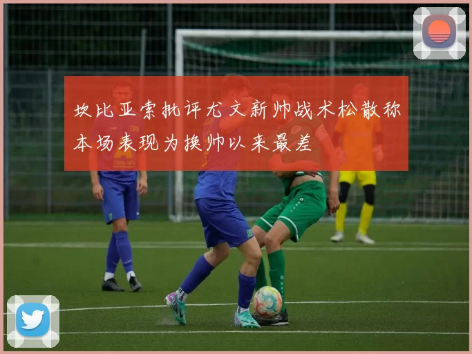 坎比亚索批评尤文新帅战术松散称本场表现为换帅以来最差
