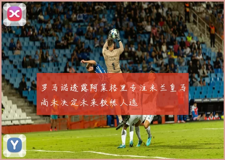 罗马诺透露阿莱格里专注米兰皇马尚未决定未来教练人选