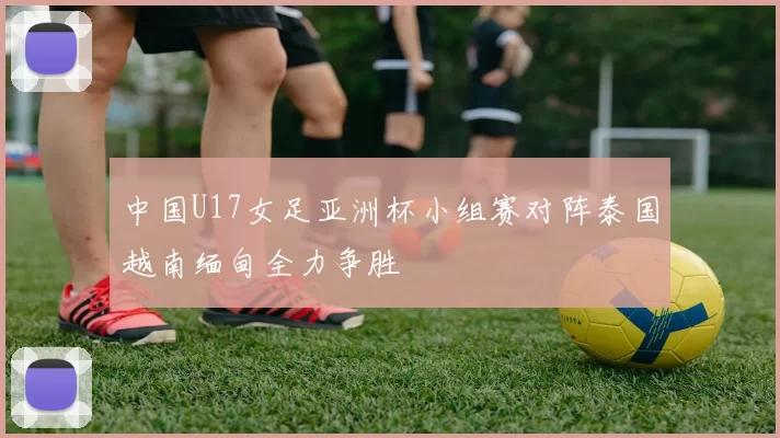 中国U17女足亚洲杯小组赛对阵泰国越南缅甸全力争胜