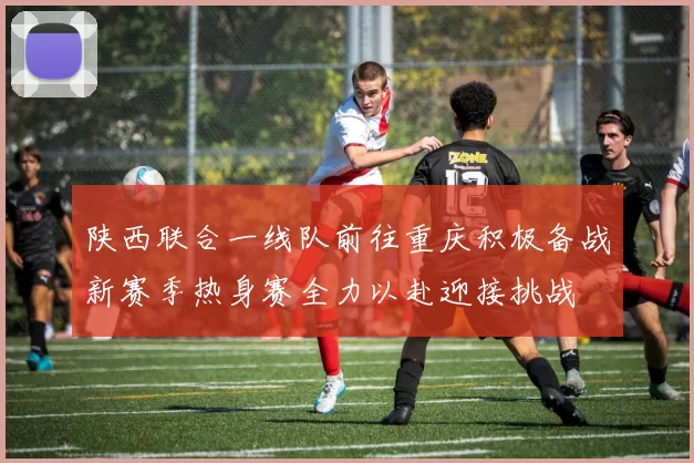 陕西联合一线队前往重庆积极备战新赛季热身赛全力以赴迎接挑战