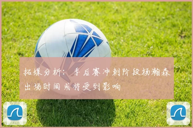 拓媒分析：季后赛冲刺阶段杨瀚森出场时间或将受到影响