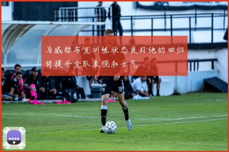 马威称布克训练状态良好他的回归将提升全队表现和士气