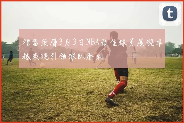 穆雷荣膺3月3日NBA最佳球员展现卓越表现引领球队胜利