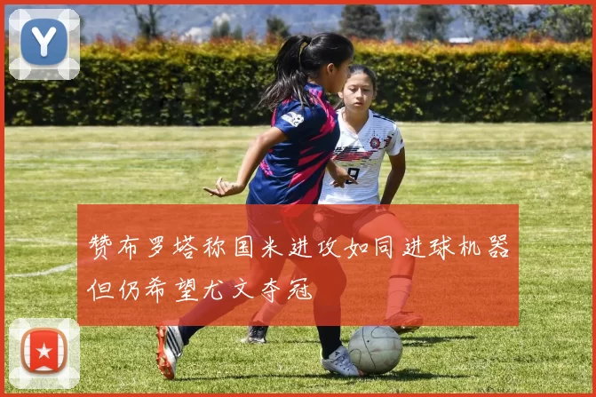 赞布罗塔称国米进攻如同进球机器但仍希望尤文夺冠