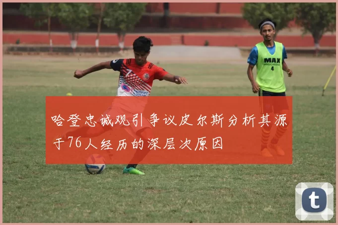 哈登忠诚观引争议皮尔斯分析其源于76人经历的深层次原因