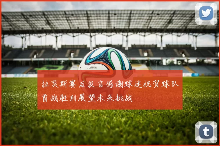 拉莫斯赛后发言感谢球迷祝贺球队首战胜利展望未来挑战